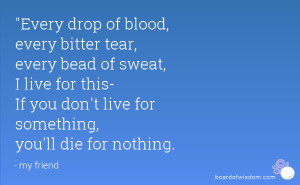 Every drop of blood, every bitter tear, every bead of sweat, I live ...