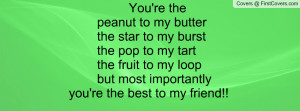 You're the peanut to my butter the star to my burst the pop to my tart ...