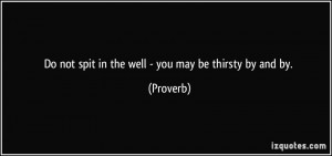Do not spit in the well - you may be thirsty by and by. - Proverbs