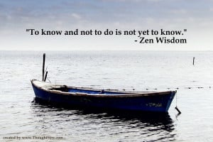 To know and not to do is not yet to know. – Zen Wisdom