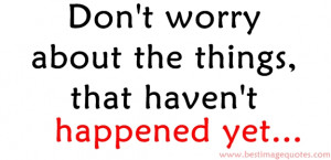 Quote: Don’t worry about the things that haven’t happened yet…