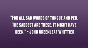 For all sad words of tongue and pen, The saddest are these, It might ...