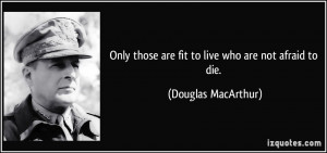 ... those are fit to live who are not afraid to die. - Douglas MacArthur