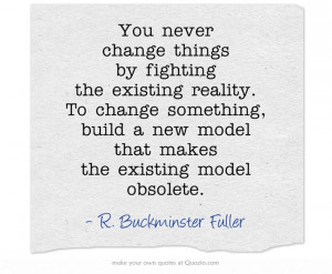 You never change things by fighting the existing reality. To change ...
