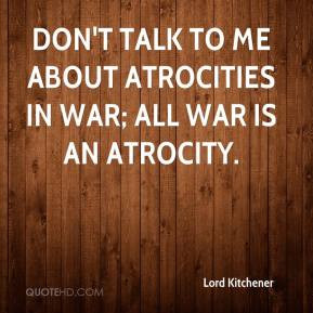 Lord Kitchener - Don't talk to me about atrocities in war; all war is ...
