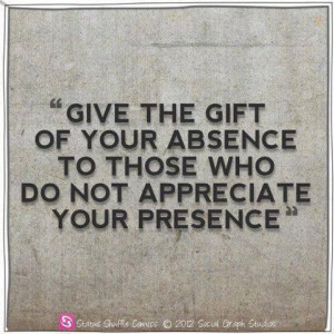 ... the gift of your absence to those who do not Appreciate your presence