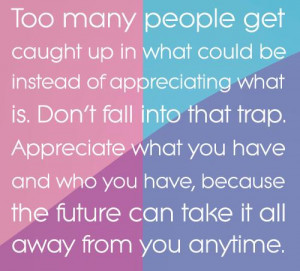 ... Don’t fall into that trap. Appreciate what you have, because the