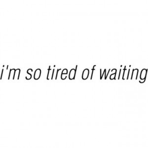 so tired of waiting, I'm so tired of being patient, I'm just TIRED ...