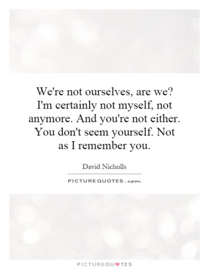 We're not ourselves, are we? I'm certainly not myself, not anymore ...