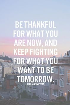 Be thankful for what you are now, and keep fighting for what you want ...