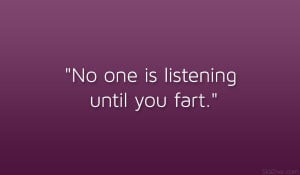 No one is listening until you fart.”