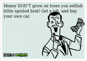 Money DON'T grow on trees you selfish little spoiled brat! Get a job ...