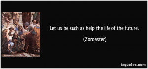 Let us be such as help the life of the future. - Zoroaster