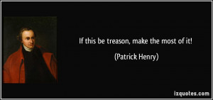 If this be treason, make the most of it! - Patrick Henry