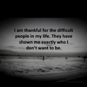 am thankful for the difficult people in my life. They have shown me ...