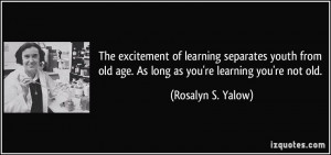 ... old age. As long as you're learning you're not old. - Rosalyn S. Yalow