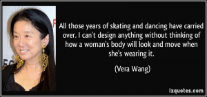 ... woman's body will look and move when she's wearing it. - Vera Wang