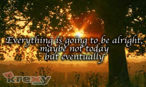 Everything is going to be alright, maybe not today but eventually.