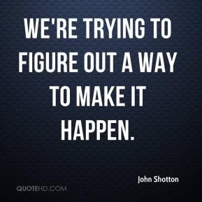 John Shotton - We're trying to figure out a way to make it happen.