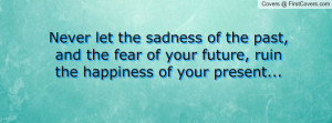 ... past, and the fear of your future, ruin the happiness of your present