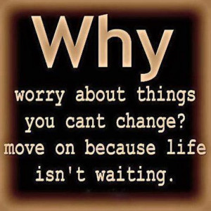 Why Worry About Things You Cant Change, Move On Because Life Isn’t ...