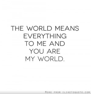 The world means everything to me and you are my world.
