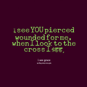 ... see you pierced wounded for me, when i look to the cross i see