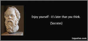 Enjoy yourself - it's later than you think. - Socrates