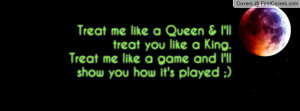 Treat me like a Queen & I'll treat you like a King.Treat me like a ...