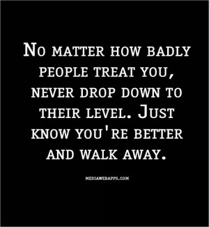 badly people treat you, never drop down to their level. Just know you ...