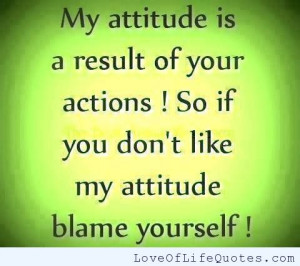 My attitude is a result of your actions