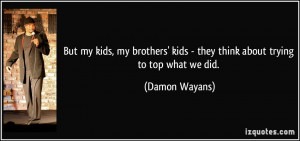 But my kids, my brothers' kids - they think about trying to top what ...