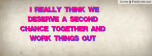 really think we deserve a second chance together and work things out ...