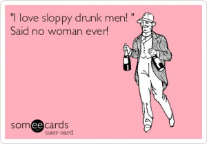 love sloppy drunk men! ' Said no woman ever!