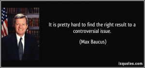 ... hard to find the right result to a controversial issue. - Max Baucus