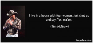 ... house with four women. Just shut up and say, Yes, ma'am. - Tim McGraw