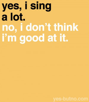Yes I sing a lot. No I dont think i'm good at it.