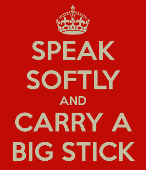 SPEAK SOFTLY AND CARRY A BIG STICK