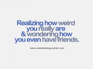 Realizing how weird you really are & wondering how you even have ...