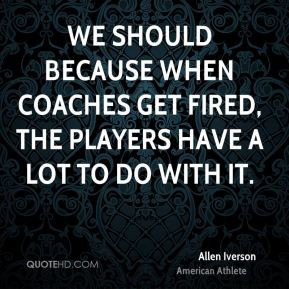 Allen Iverson - We should because when coaches get fired, the players ...