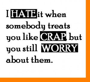 hate it when somebody treats you like crap but you still worry about ...