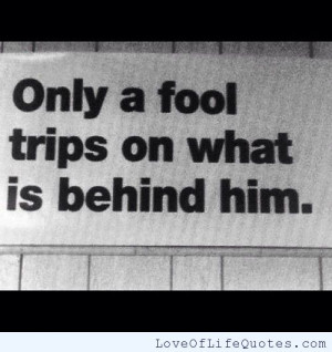 Only a fool trips on what is behind him.