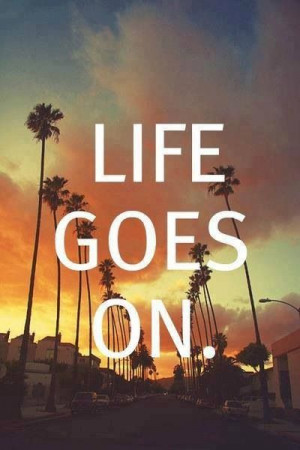 Life goes on not sure how but it does