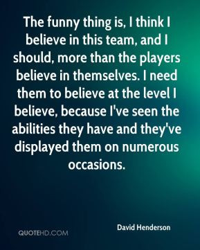 David Henderson - The funny thing is, I think I believe in this team ...