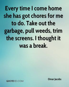 Every time I come home she has got chores for me to do. Take out the ...