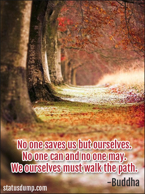... . No one can and no one may. We ourselves must walk the path. -Buddha