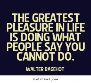 The greatest pleasure in life is doing what.. Walter Bagehot top life ...