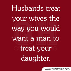 ... treat your wives the way you would want a man to treat your daughter