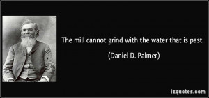 The mill cannot grind with the water that is past. - Daniel D. Palmer