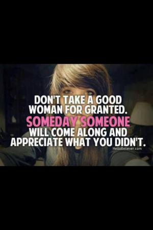 Don't take a good woman for granted someday someone will come along ...